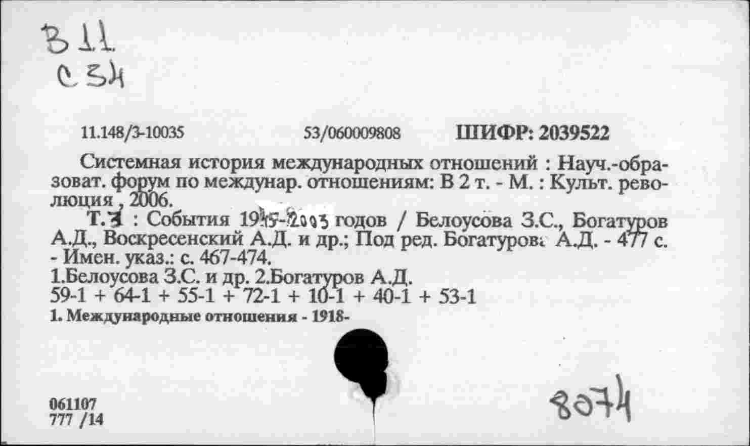 ﻿Ы1 0.
11.148/3-10035
53/060009808 ШИФР: 2039522
Системная история международных отношений : Науч.-обра-зоват. по междунар. отношениям: В 2 т. - М.: Культ, рево-
ТЛ : События 19^¥-!2.ай5 годов / Белоусова З.С., Богатуров А.Д., Воскресенский А.Д. и др.; Под ред. Богатуров; А.Д. - 477 с. - Имен, указ.: с. 467-474.
1.Белоусова З.С. и др. 2.Богатуров А.Д.
59-1 + 64-1 + 55-1 + 72-1 + 10-1 + 40-1 + 53-1
1. Международные отношения -1918-
061107
777 /14
